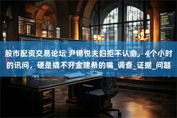 股市配资交易论坛 尹锡悦夫妇拒不认命，4个小时的讯问，硬是撬不开金建希的嘴_调查_证据_问题