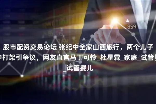 股市配资交易论坛 张纪中全家山西旅行，两个儿子途中打架引争议，网友直言马丁可怜_杜星霖_家庭_试管婴儿