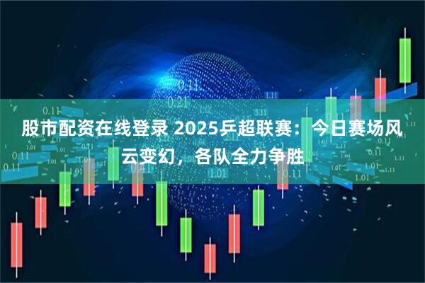 股市配资在线登录 2025乒超联赛：今日赛场风云变幻，各队全力争胜