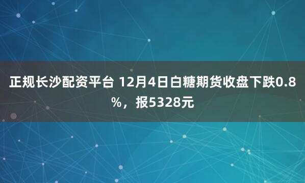 正规长沙配资平台 12月4日白糖期货收盘下跌0.8%，报5328元