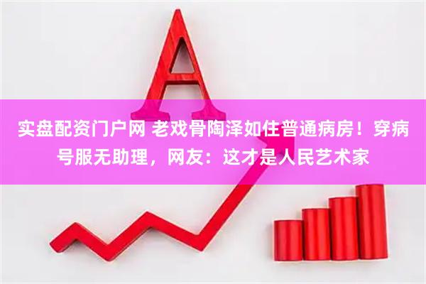 实盘配资门户网 老戏骨陶泽如住普通病房！穿病号服无助理，网友：这才是人民艺术家