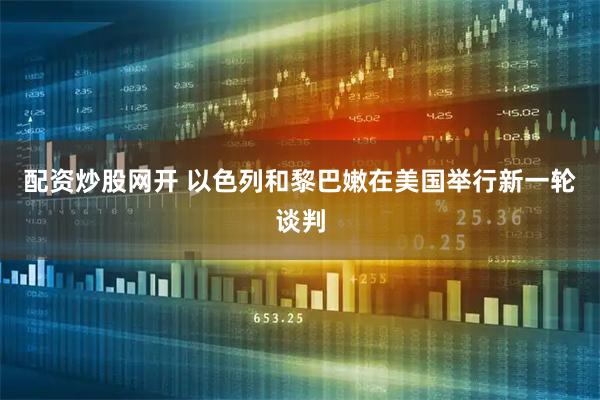配资炒股网开 以色列和黎巴嫩在美国举行新一轮谈判